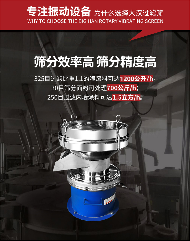 大漢過濾篩篩分效率高,精度高;325目過濾比重1:1的噴油漆可達(dá)1200公升/時;30目篩粉面粉可處理700公斤/時;250目過濾內(nèi)墻涂料可達(dá)1.5立方/h;過濾篩廠家直銷價格便宜。過濾篩適用物料：粘液粉末都可以使用具體產(chǎn)品如下：奶制品，油漆，泥漿，淀粉，果汁等。